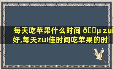 每天吃苹果什么时间 🌵 zui
好,每天zui
佳时间吃苹果的时间是什么时候